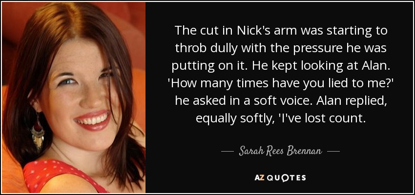 The cut in Nick's arm was starting to throb dully with the pressure he was putting on it. He kept looking at Alan. 'How many times have you lied to me?' he asked in a soft voice. Alan replied, equally softly, 'I've lost count. - Sarah Rees Brennan
