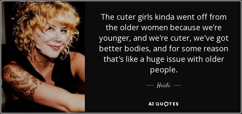 The cuter girls kinda went off from the older women because we're younger, and we're cuter, we've got better bodies, and for some reason that's like a huge issue with older people. - Heidi