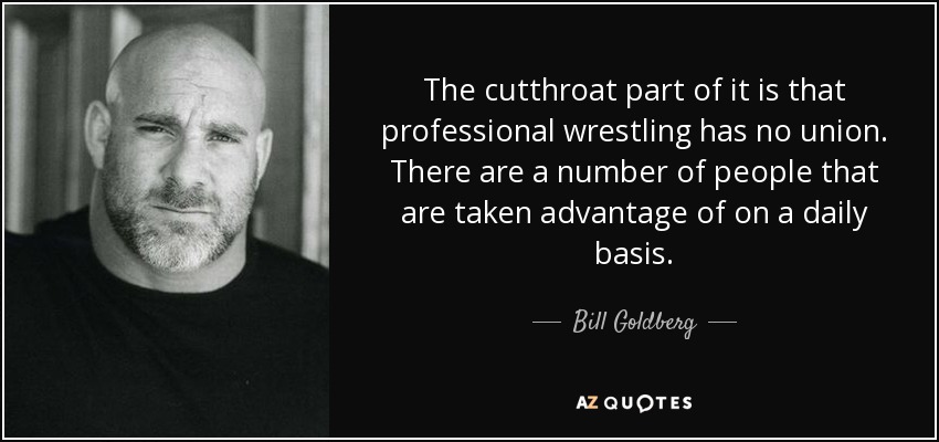 The cutthroat part of it is that professional wrestling has no union. There are a number of people that are taken advantage of on a daily basis. - Bill Goldberg