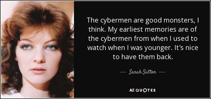 The cybermen are good monsters, I think. My earliest memories are of the cybermen from when I used to watch when I was younger. It's nice to have them back. - Sarah Sutton