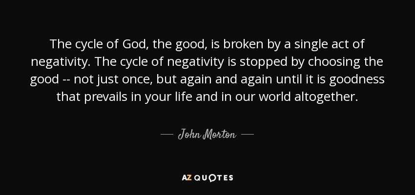 The cycle of God, the good, is broken by a single act of negativity. The cycle of negativity is stopped by choosing the good -- not just once, but again and again until it is goodness that prevails in your life and in our world altogether. - John Morton