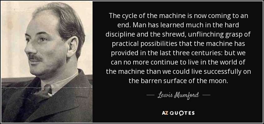 The cycle of the machine is now coming to an end. Man has learned much in the hard discipline and the shrewd, unflinching grasp of practical possibilities that the machine has provided in the last three centuries: but we can no more continue to live in the world of the machine than we could live successfully on the barren surface of the moon. - Lewis Mumford
