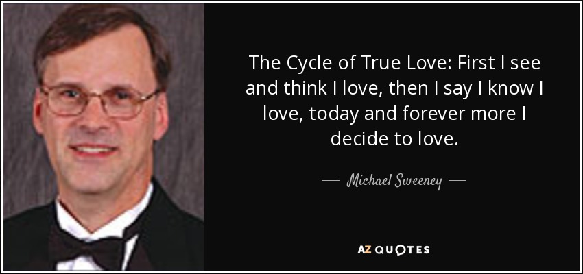 The Cycle of True Love: First I see and think I love, then I say I know I love, today and forever more I decide to love. - Michael Sweeney