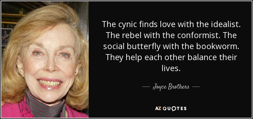 The cynic finds love with the idealist. The rebel with the conformist. The social butterfly with the bookworm. They help each other balance their lives. - Joyce Brothers