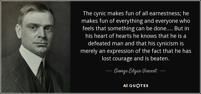 The cynic makes fun of all earnestness; he makes fun of everything and everyone who feels that something can be done. . . . But in his heart of hearts he knows that he is a defeated man and that his cynicism is merely an expression of the fact that he has lost courage and is beaten. - George Edgar Vincent