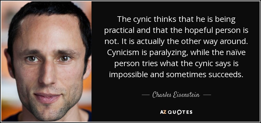 The cynic thinks that he is being practical and that the hopeful person is not. It is actually the other way around. Cynicism is paralyzing, while the naïve person tries what the cynic says is impossible and sometimes succeeds. - Charles Eisenstein