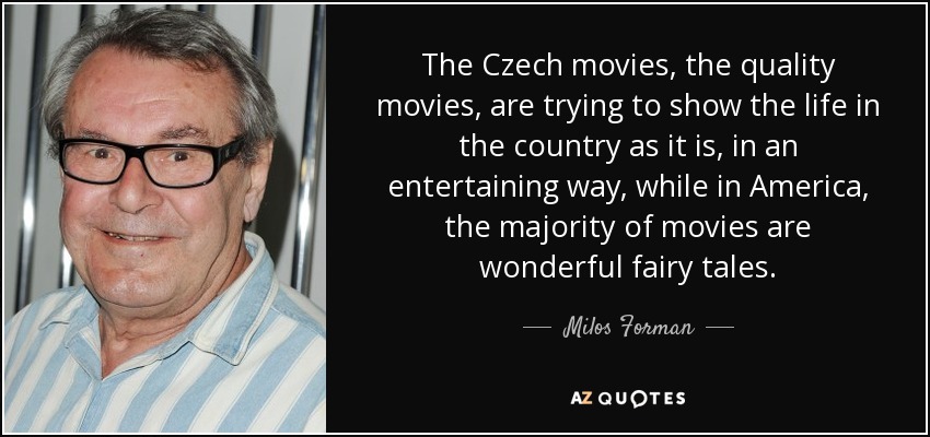 The Czech movies, the quality movies, are trying to show the life in the country as it is, in an entertaining way, while in America, the majority of movies are wonderful fairy tales. - Milos Forman
