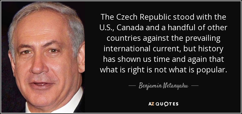 The Czech Republic stood with the U.S., Canada and a handful of other countries against the prevailing international current, but history has shown us time and again that what is right is not what is popular. - Benjamin Netanyahu