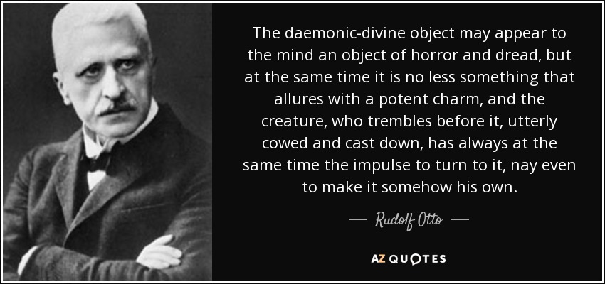 The daemonic-divine object may appear to the mind an object of horror and dread, but at the same time it is no less something that allures with a potent charm, and the creature, who trembles before it, utterly cowed and cast down, has always at the same time the impulse to turn to it, nay even to make it somehow his own. - Rudolf Otto