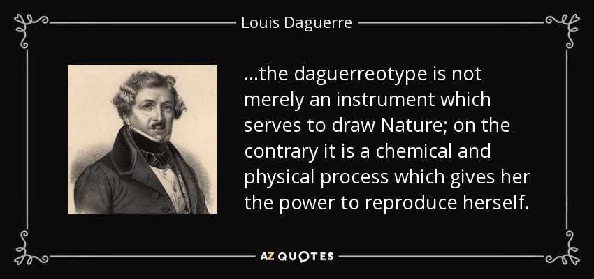 ...the daguerreotype is not merely an instrument which serves to draw Nature; on the contrary it is a chemical and physical process which gives her the power to reproduce herself. - Louis Daguerre