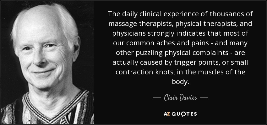 The daily clinical experience of thousands of massage therapists, physical therapists, and physicians strongly indicates that most of our common aches and pains - and many other puzzling physical complaints - are actually caused by trigger points, or small contraction knots, in the muscles of the body. - Clair Davies