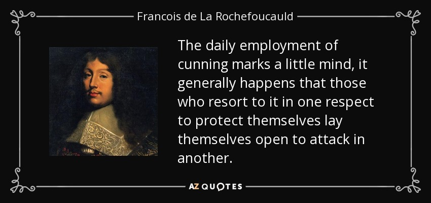 The daily employment of cunning marks a little mind, it generally happens that those who resort to it in one respect to protect themselves lay themselves open to attack in another. - Francois de La Rochefoucauld