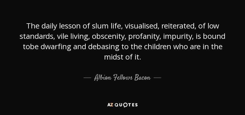 The daily lesson of slum life, visualised, reiterated, of low standards, vile living, obscenity, profanity, impurity, is bound tobe dwarfing and debasing to the children who are in the midst of it. - Albion Fellows Bacon