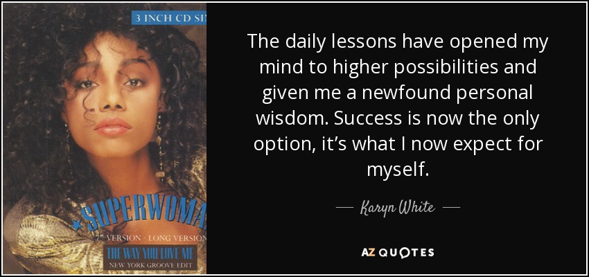 The daily lessons have opened my mind to higher possibilities and given me a newfound personal wisdom. Success is now the only option, it’s what I now expect for myself. - Karyn White