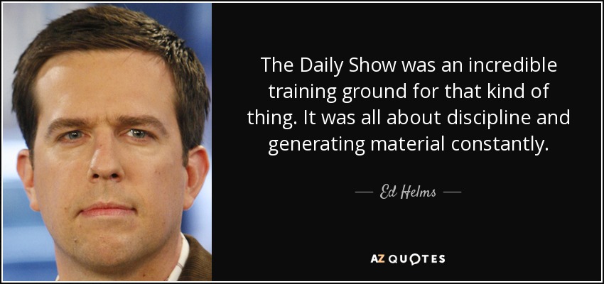 The Daily Show was an incredible training ground for that kind of thing. It was all about discipline and generating material constantly. - Ed Helms