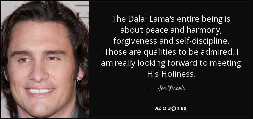 The Dalai Lama's entire being is about peace and harmony, forgiveness and self-discipline. Those are qualities to be admired. I am really looking forward to meeting His Holiness. - Joe Nichols