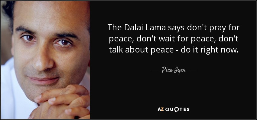 The Dalai Lama says don't pray for peace, don't wait for peace, don't talk about peace - do it right now. - Pico Iyer
