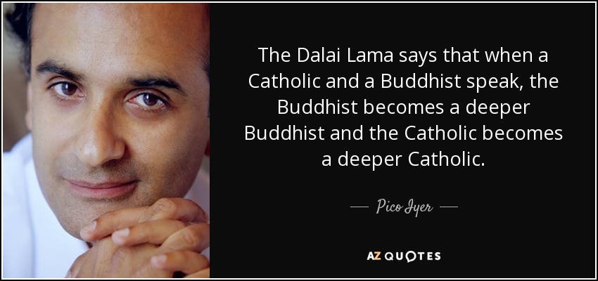 The Dalai Lama says that when a Catholic and a Buddhist speak, the Buddhist becomes a deeper Buddhist and the Catholic becomes a deeper Catholic. - Pico Iyer