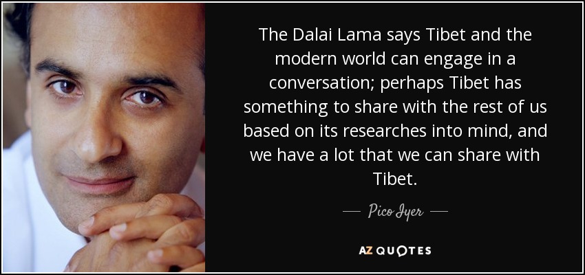The Dalai Lama says Tibet and the modern world can engage in a conversation; perhaps Tibet has something to share with the rest of us based on its researches into mind, and we have a lot that we can share with Tibet. - Pico Iyer