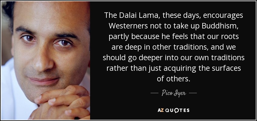 The Dalai Lama, these days, encourages Westerners not to take up Buddhism, partly because he feels that our roots are deep in other traditions, and we should go deeper into our own traditions rather than just acquiring the surfaces of others. - Pico Iyer