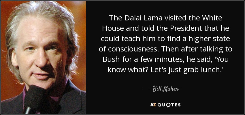 The Dalai Lama visited the White House and told the President that he could teach him to find a higher state of consciousness. Then after talking to Bush for a few minutes, he said, 'You know what? Let's just grab lunch.' - Bill Maher