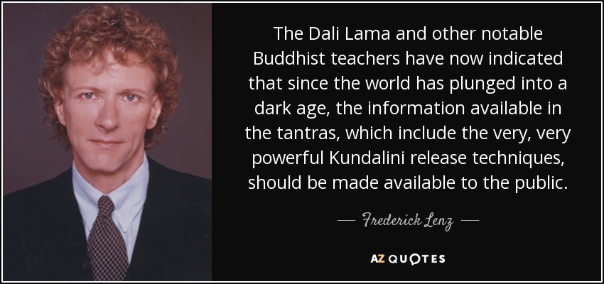 The Dali Lama and other notable Buddhist teachers have now indicated that since the world has plunged into a dark age, the information available in the tantras, which include the very, very powerful Kundalini release techniques, should be made available to the public. - Frederick Lenz