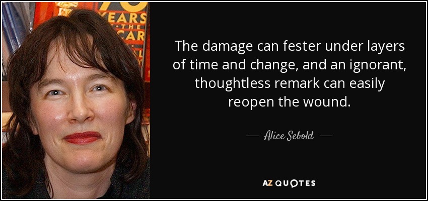 The damage can fester under layers of time and change, and an ignorant, thoughtless remark can easily reopen the wound. - Alice Sebold