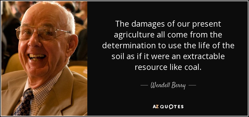 The damages of our present agriculture all come from the determination to use the life of the soil as if it were an extractable resource like coal. - Wendell Berry