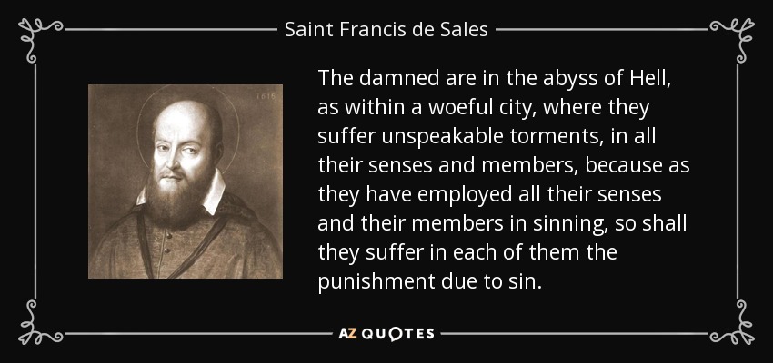 The damned are in the abyss of Hell, as within a woeful city, where they suffer unspeakable torments, in all their senses and members, because as they have employed all their senses and their members in sinning, so shall they suffer in each of them the punishment due to sin. - Saint Francis de Sales