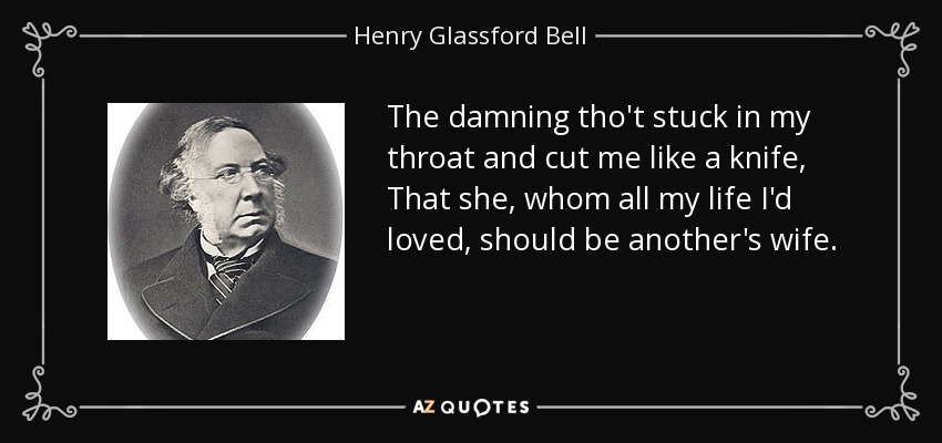 The damning tho't stuck in my throat and cut me like a knife, That she, whom all my life I'd loved, should be another's wife. - Henry Glassford Bell