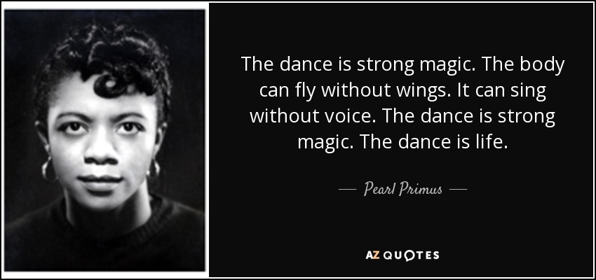 The dance is strong magic. The body can fly without wings. It can sing without voice. The dance is strong magic. The dance is life. - Pearl Primus