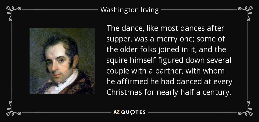 The dance, like most dances after supper, was a merry one; some of the older folks joined in it, and the squire himself figured down several couple with a partner, with whom he affirmed he had danced at every Christmas for nearly half a century. - Washington Irving
