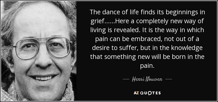 The dance of life finds its beginnings in grief......Here a completely new way of living is revealed. It is the way in which pain can be embraced, not out of a desire to suffer, but in the knowledge that something new will be born in the pain. - Henri Nouwen