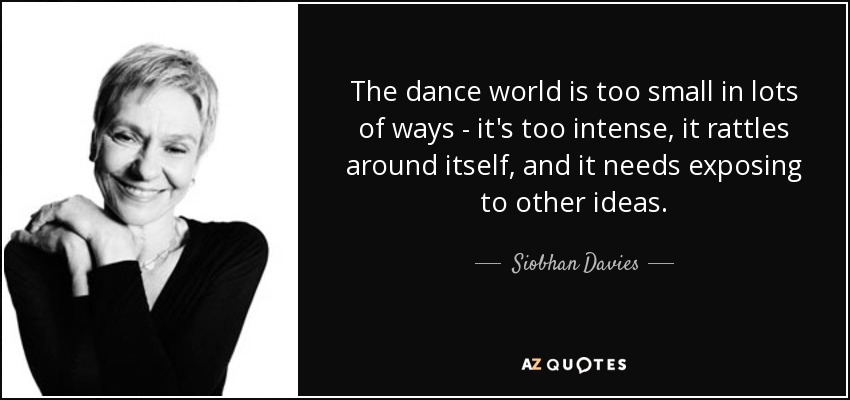 The dance world is too small in lots of ways - it's too intense, it rattles around itself, and it needs exposing to other ideas. - Siobhan Davies