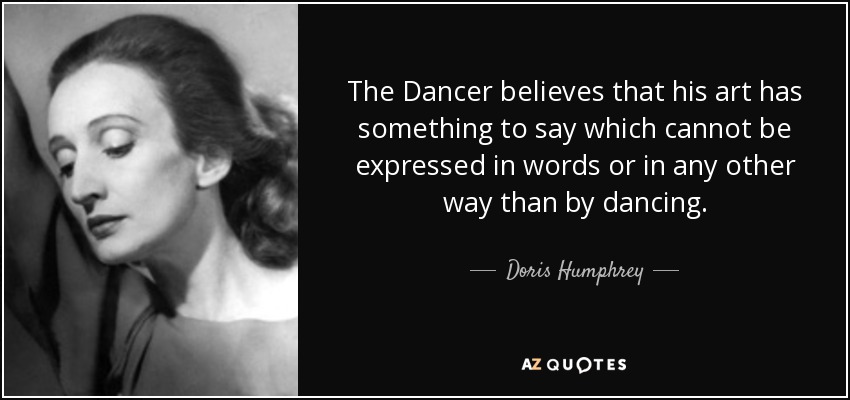 The Dancer believes that his art has something to say which cannot be expressed in words or in any other way than by dancing. - Doris Humphrey