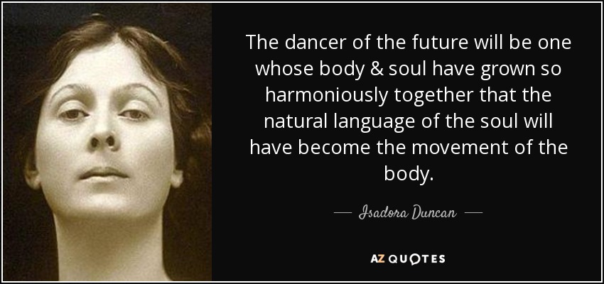 The dancer of the future will be one whose body & soul have grown so harmoniously together that the natural language of the soul will have become the movement of the body. - Isadora Duncan