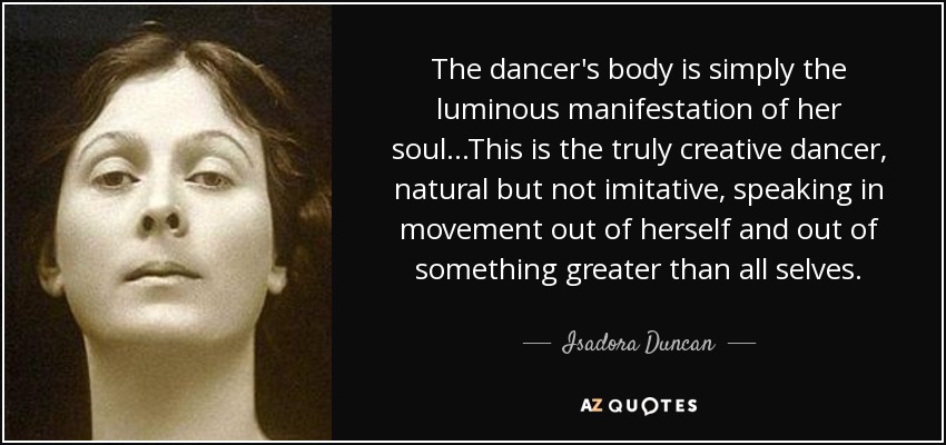 The dancer's body is simply the luminous manifestation of her soul...This is the truly creative dancer, natural but not imitative, speaking in movement out of herself and out of something greater than all selves. - Isadora Duncan