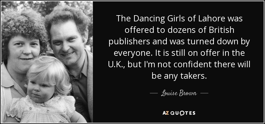 The Dancing Girls of Lahore was offered to dozens of British publishers and was turned down by everyone. It is still on offer in the U.K., but I'm not confident there will be any takers. - Louise Brown