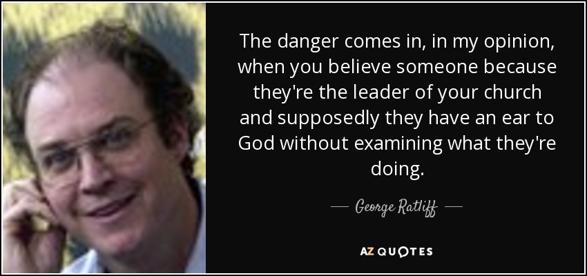 The danger comes in, in my opinion, when you believe someone because they're the leader of your church and supposedly they have an ear to God without examining what they're doing. - George Ratliff