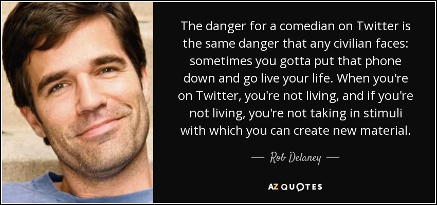 The danger for a comedian on Twitter is the same danger that any civilian faces: sometimes you gotta put that phone down and go live your life. When you're on Twitter, you're not living, and if you're not living, you're not taking in stimuli with which you can create new material. - Rob Delaney