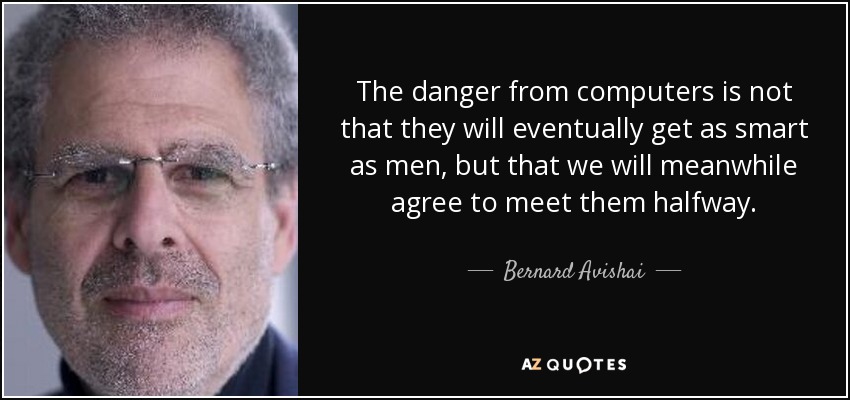The danger from computers is not that they will eventually get as smart as men, but that we will meanwhile agree to meet them halfway. - Bernard Avishai