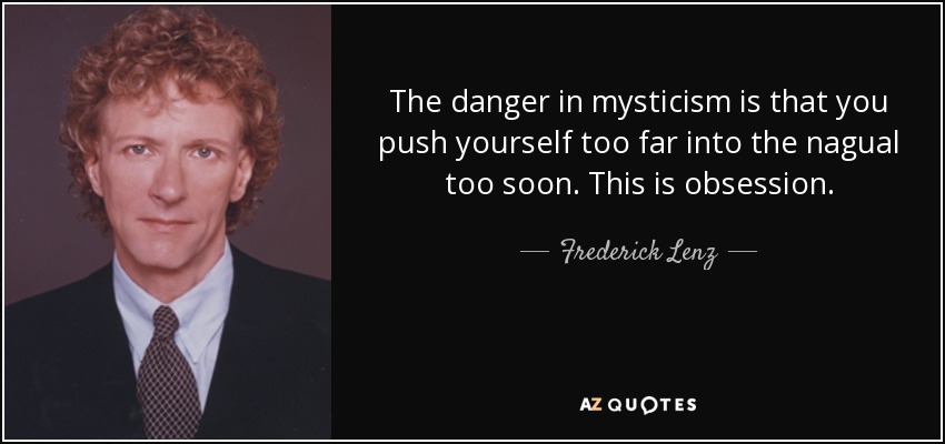 The danger in mysticism is that you push yourself too far into the nagual too soon. This is obsession. - Frederick Lenz