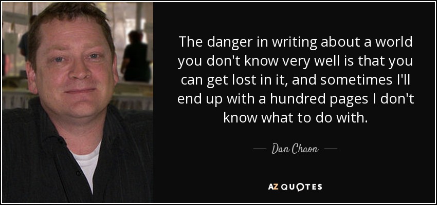 The danger in writing about a world you don't know very well is that you can get lost in it, and sometimes I'll end up with a hundred pages I don't know what to do with. - Dan Chaon