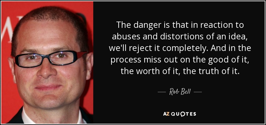 The danger is that in reaction to abuses and distortions of an idea, we'll reject it completely. And in the process miss out on the good of it, the worth of it, the truth of it. - Rob Bell