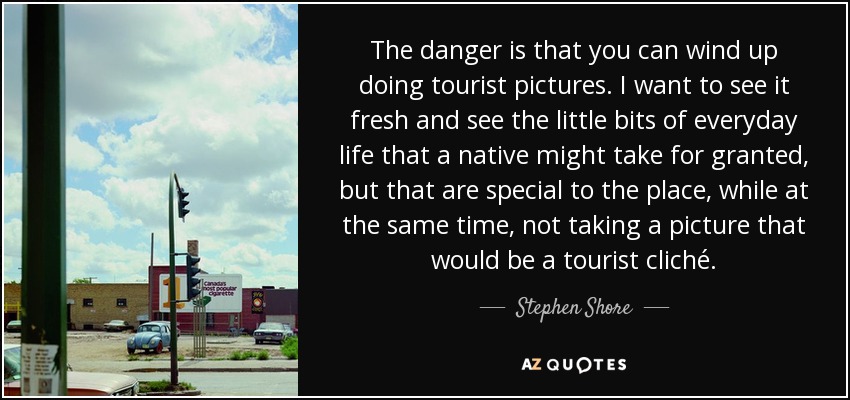 The danger is that you can wind up doing tourist pictures. I want to see it fresh and see the little bits of everyday life that a native might take for granted, but that are special to the place, while at the same time, not taking a picture that would be a tourist cliché. - Stephen Shore