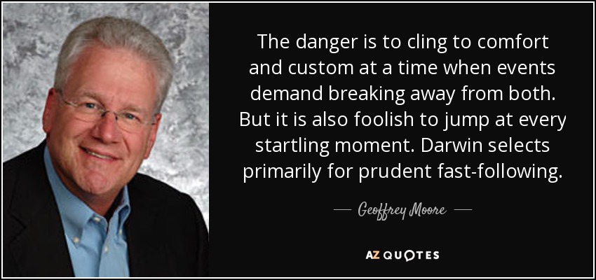 The danger is to cling to comfort and custom at a time when events demand breaking away from both. But it is also foolish to jump at every startling moment. Darwin selects primarily for prudent fast-following. - Geoffrey Moore