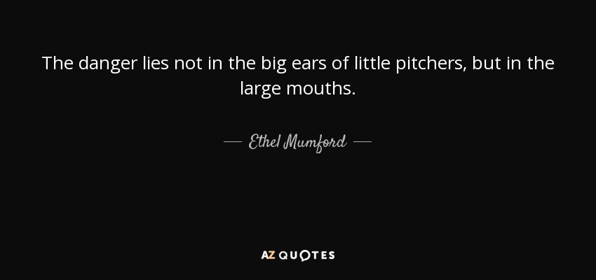 The danger lies not in the big ears of little pitchers, but in the large mouths. - Ethel Mumford