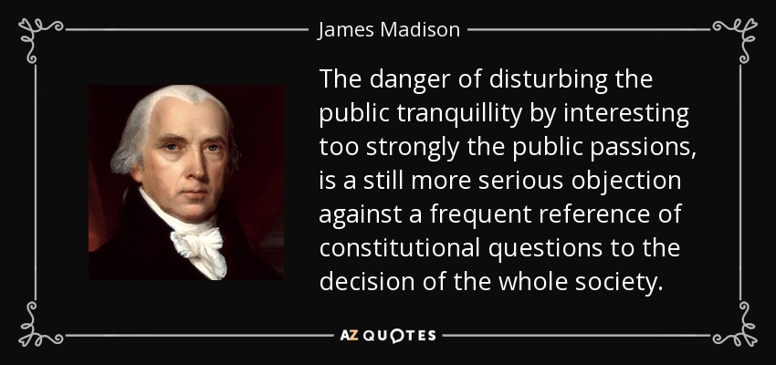 The danger of disturbing the public tranquillity by interesting too strongly the public passions, is a still more serious objection against a frequent reference of constitutional questions to the decision of the whole society. - James Madison
