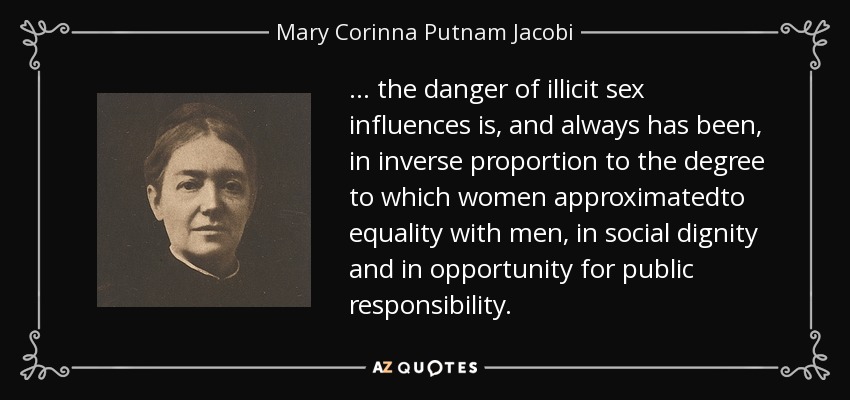 ... the danger of illicit sex influences is, and always has been, in inverse proportion to the degree to which women approximatedto equality with men, in social dignity and in opportunity for public responsibility. - Mary Corinna Putnam Jacobi