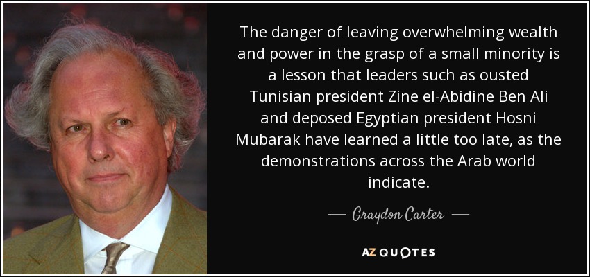 The danger of leaving overwhelming wealth and power in the grasp of a small minority is a lesson that leaders such as ousted Tunisian president Zine el-Abidine Ben Ali and deposed Egyptian president Hosni Mubarak have learned a little too late, as the demonstrations across the Arab world indicate. - Graydon Carter